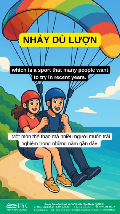 Lý do dù lượn trở thành trải nghiệm đáng thử nhất tại Việt Nam hiện nay.Chỉ cần chạy từ đỉnh núi và bung dù, cả biển – rừng – thành phố sẽ thu trọn trong tầm mắt bạn từ trên cao.Cùng USC luyện nghe tiếng Anh với chủ đề thể thao cảm giác mạnh!